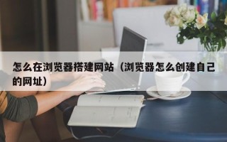 寿光怎么在浏览器搭建网站（浏览器怎么创建自己的网址）